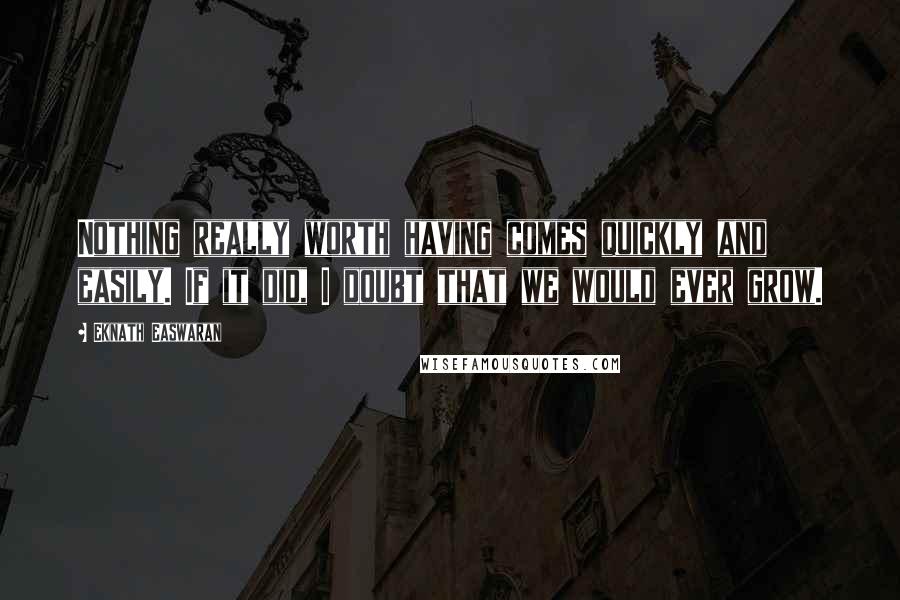 Eknath Easwaran Quotes: Nothing really worth having comes quickly and easily. If it did, I doubt that we would ever grow.