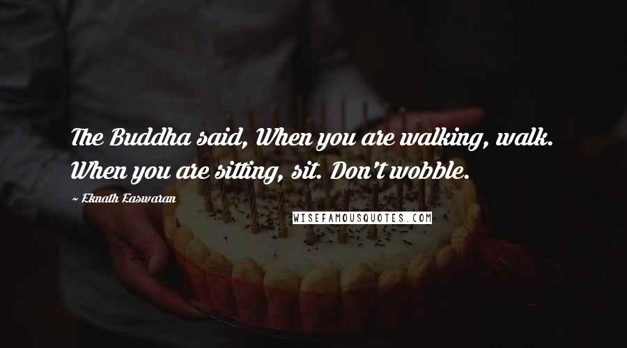 Eknath Easwaran Quotes: The Buddha said, When you are walking, walk. When you are sitting, sit. Don't wobble.