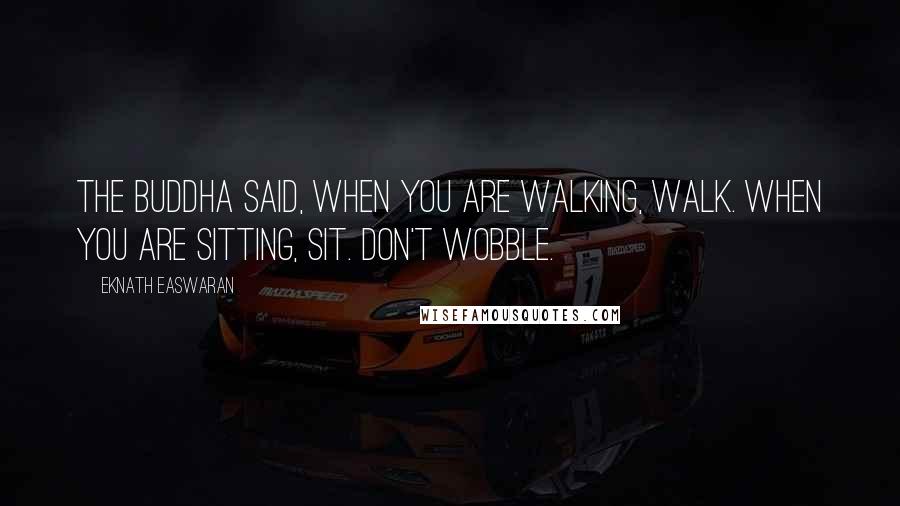 Eknath Easwaran Quotes: The Buddha said, When you are walking, walk. When you are sitting, sit. Don't wobble.