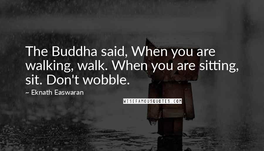 Eknath Easwaran Quotes: The Buddha said, When you are walking, walk. When you are sitting, sit. Don't wobble.