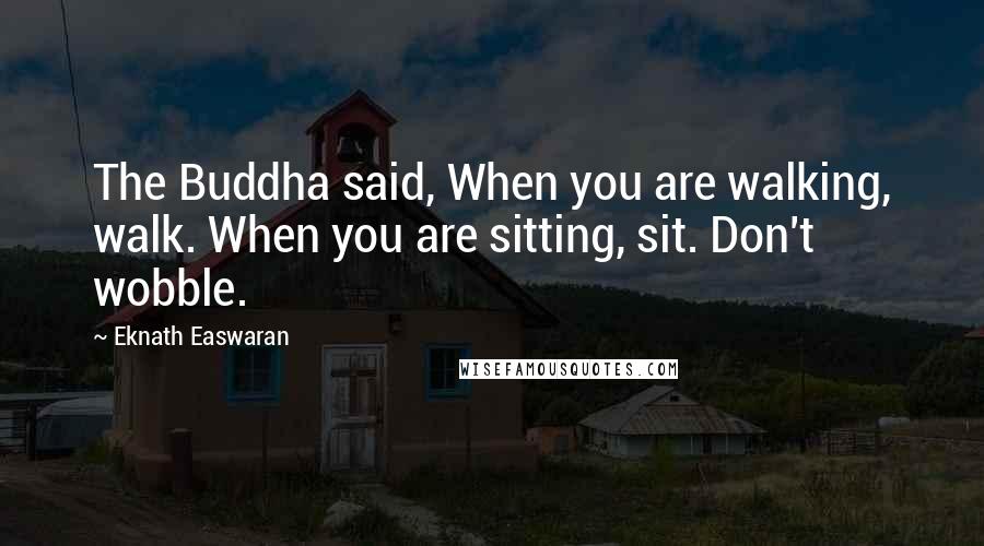 Eknath Easwaran Quotes: The Buddha said, When you are walking, walk. When you are sitting, sit. Don't wobble.