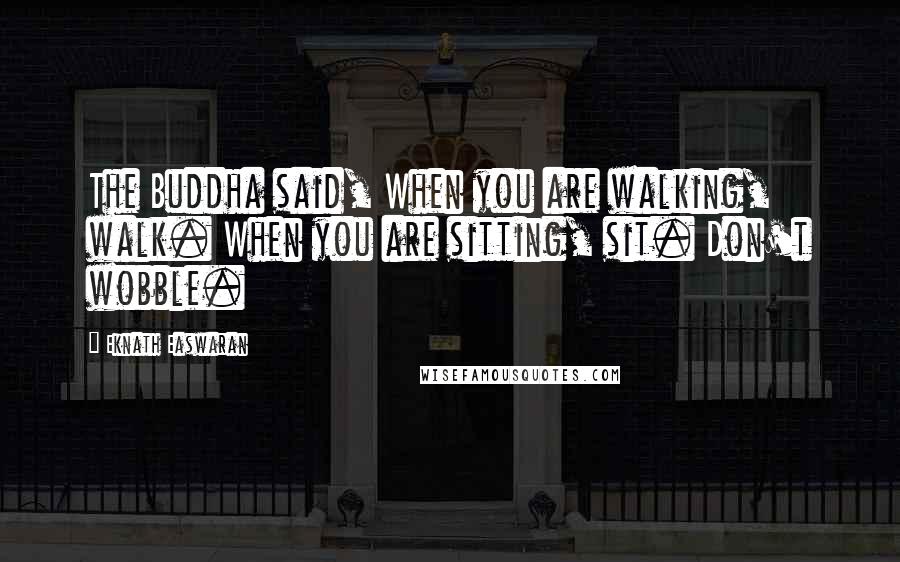 Eknath Easwaran Quotes: The Buddha said, When you are walking, walk. When you are sitting, sit. Don't wobble.