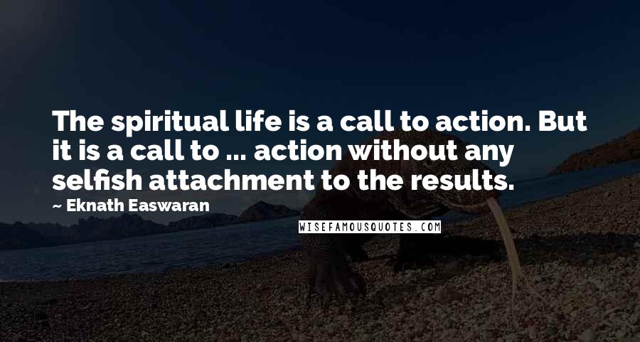 Eknath Easwaran Quotes: The spiritual life is a call to action. But it is a call to ... action without any selfish attachment to the results.