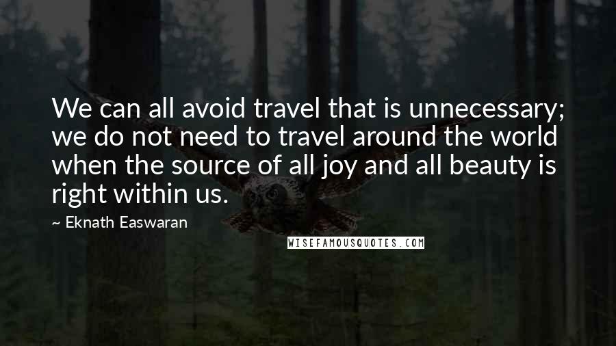 Eknath Easwaran Quotes: We can all avoid travel that is unnecessary; we do not need to travel around the world when the source of all joy and all beauty is right within us.