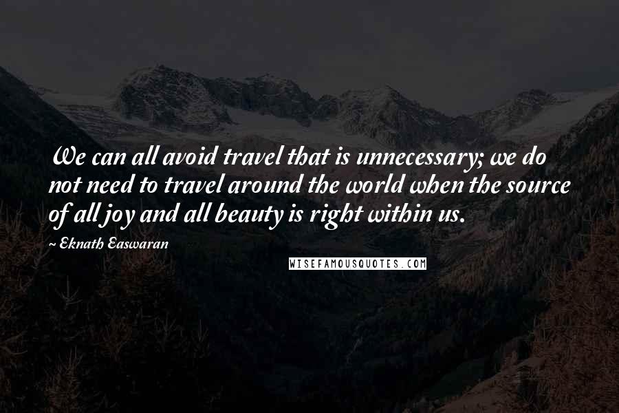 Eknath Easwaran Quotes: We can all avoid travel that is unnecessary; we do not need to travel around the world when the source of all joy and all beauty is right within us.