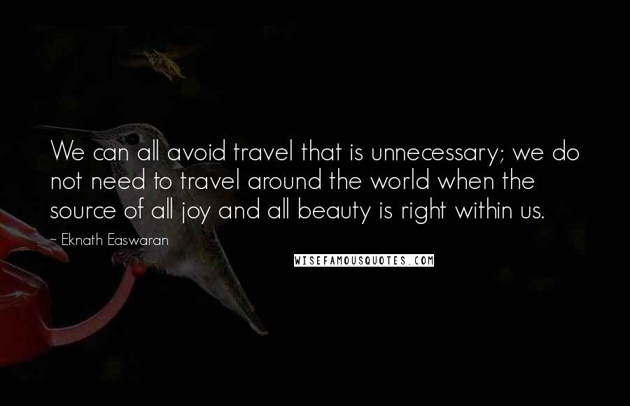 Eknath Easwaran Quotes: We can all avoid travel that is unnecessary; we do not need to travel around the world when the source of all joy and all beauty is right within us.