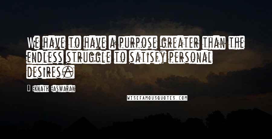 Eknath Easwaran Quotes: We have to have a purpose greater than the endless struggle to satisfy personal desires.