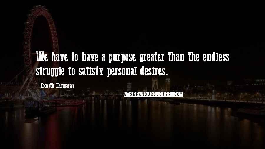 Eknath Easwaran Quotes: We have to have a purpose greater than the endless struggle to satisfy personal desires.