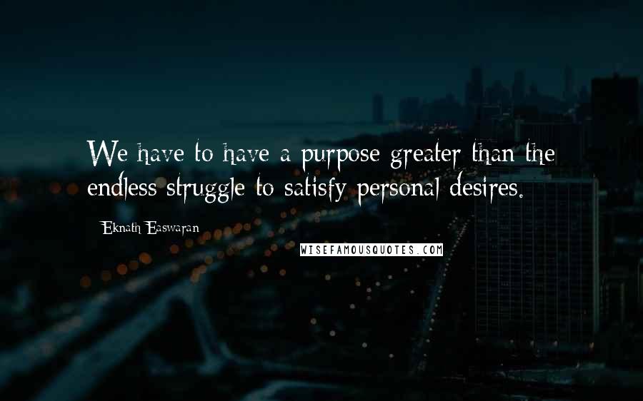 Eknath Easwaran Quotes: We have to have a purpose greater than the endless struggle to satisfy personal desires.