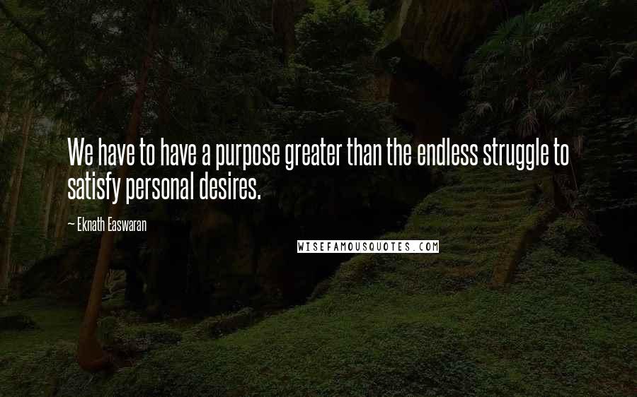 Eknath Easwaran Quotes: We have to have a purpose greater than the endless struggle to satisfy personal desires.