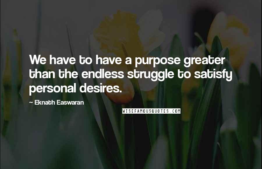 Eknath Easwaran Quotes: We have to have a purpose greater than the endless struggle to satisfy personal desires.