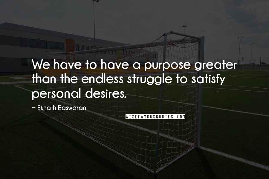 Eknath Easwaran Quotes: We have to have a purpose greater than the endless struggle to satisfy personal desires.