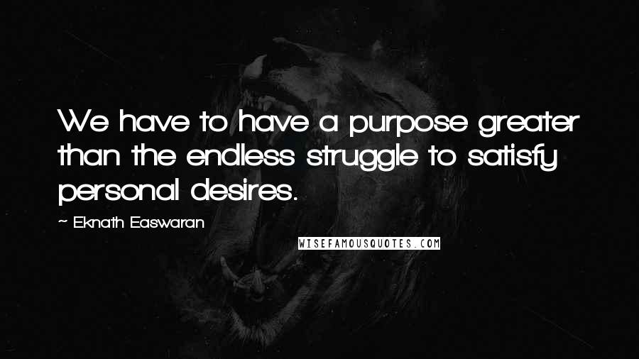 Eknath Easwaran Quotes: We have to have a purpose greater than the endless struggle to satisfy personal desires.