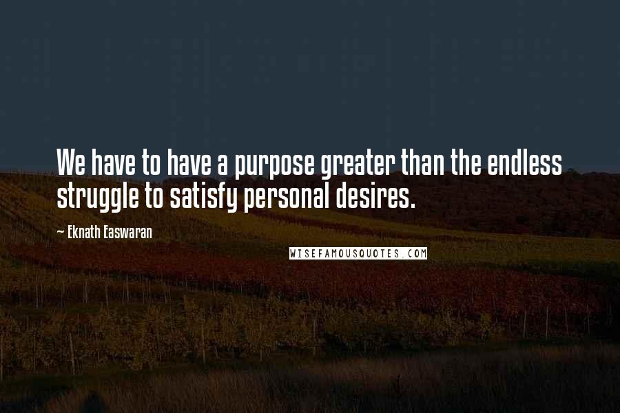 Eknath Easwaran Quotes: We have to have a purpose greater than the endless struggle to satisfy personal desires.