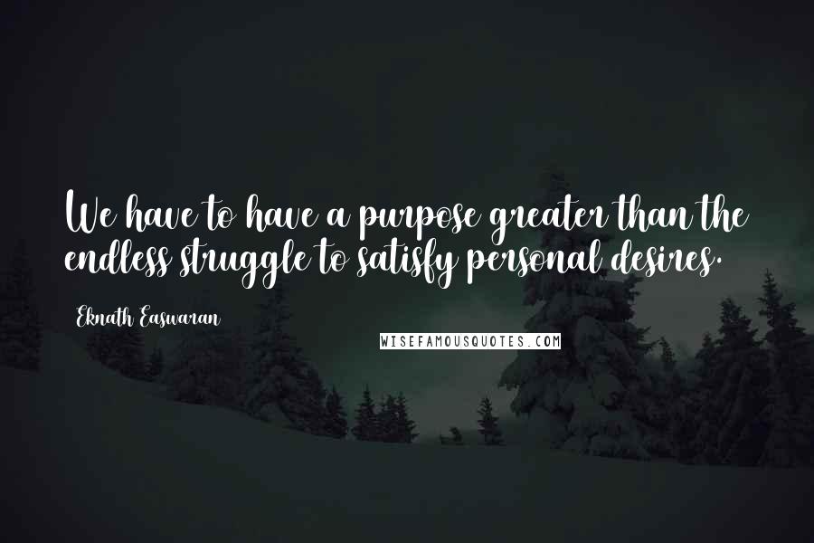 Eknath Easwaran Quotes: We have to have a purpose greater than the endless struggle to satisfy personal desires.