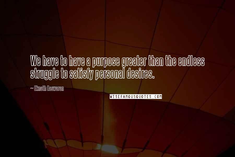 Eknath Easwaran Quotes: We have to have a purpose greater than the endless struggle to satisfy personal desires.