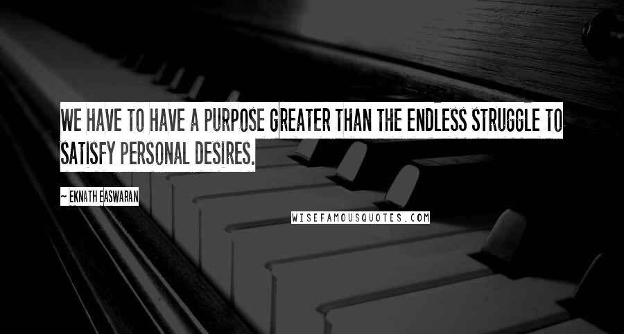 Eknath Easwaran Quotes: We have to have a purpose greater than the endless struggle to satisfy personal desires.