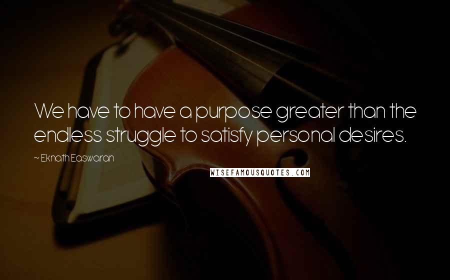 Eknath Easwaran Quotes: We have to have a purpose greater than the endless struggle to satisfy personal desires.