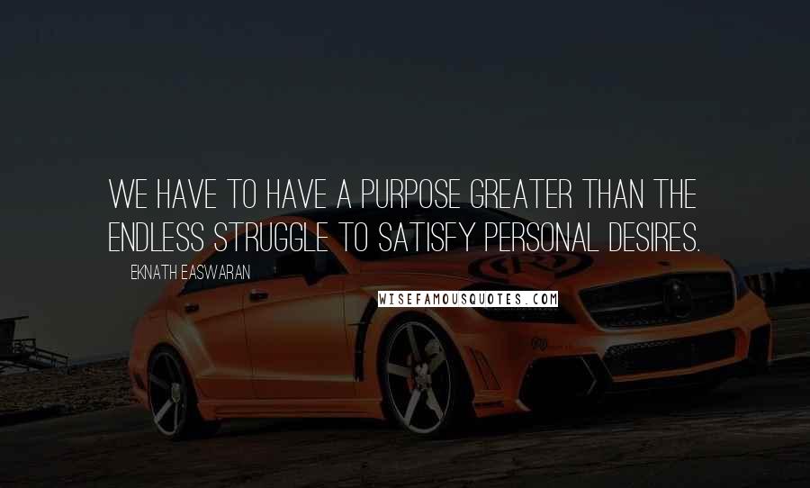 Eknath Easwaran Quotes: We have to have a purpose greater than the endless struggle to satisfy personal desires.