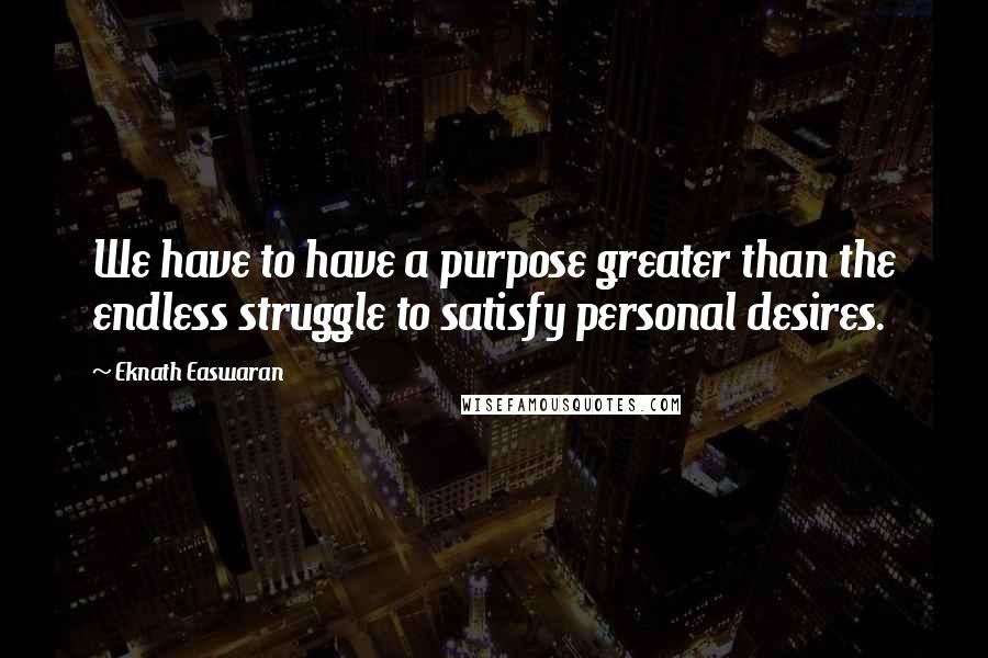 Eknath Easwaran Quotes: We have to have a purpose greater than the endless struggle to satisfy personal desires.