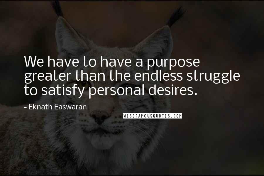 Eknath Easwaran Quotes: We have to have a purpose greater than the endless struggle to satisfy personal desires.