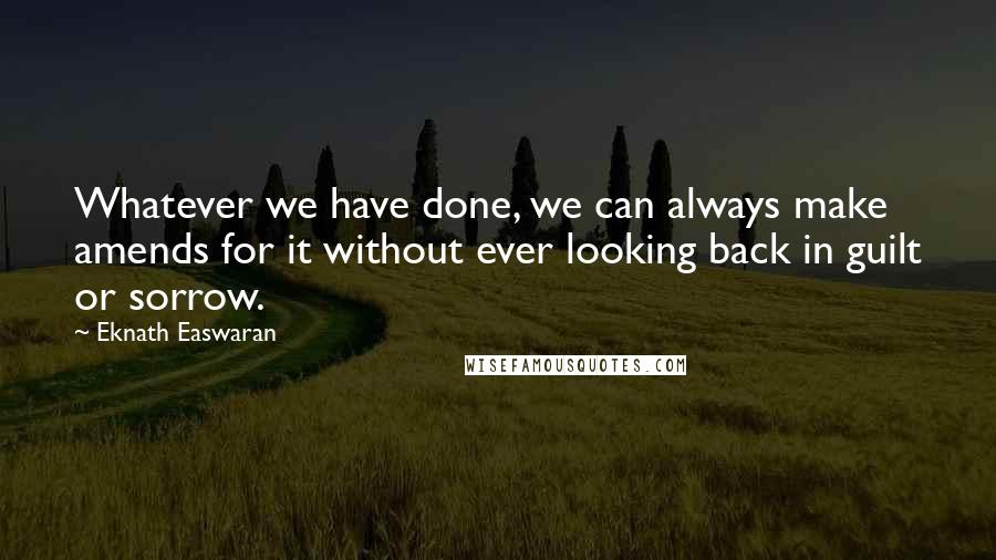 Eknath Easwaran Quotes: Whatever we have done, we can always make amends for it without ever looking back in guilt or sorrow.