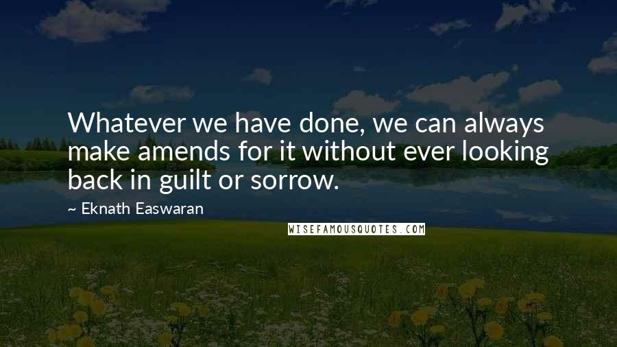 Eknath Easwaran Quotes: Whatever we have done, we can always make amends for it without ever looking back in guilt or sorrow.