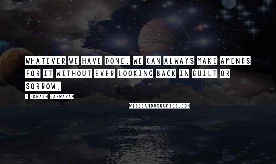 Eknath Easwaran Quotes: Whatever we have done, we can always make amends for it without ever looking back in guilt or sorrow.