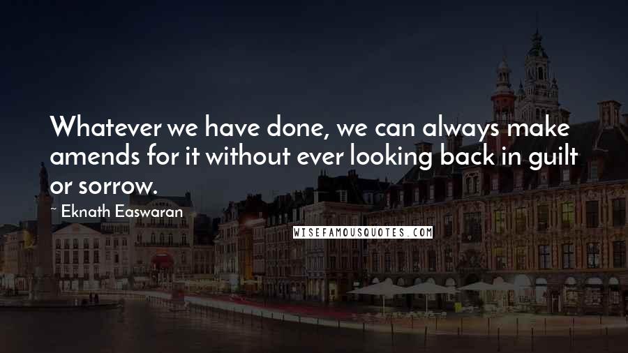 Eknath Easwaran Quotes: Whatever we have done, we can always make amends for it without ever looking back in guilt or sorrow.