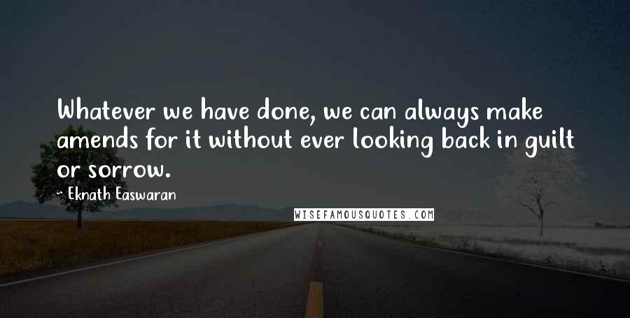 Eknath Easwaran Quotes: Whatever we have done, we can always make amends for it without ever looking back in guilt or sorrow.
