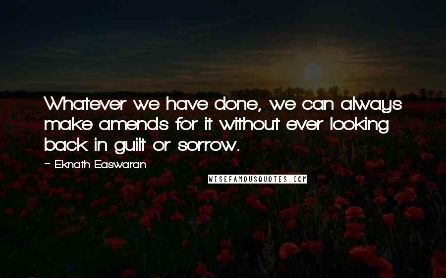 Eknath Easwaran Quotes: Whatever we have done, we can always make amends for it without ever looking back in guilt or sorrow.