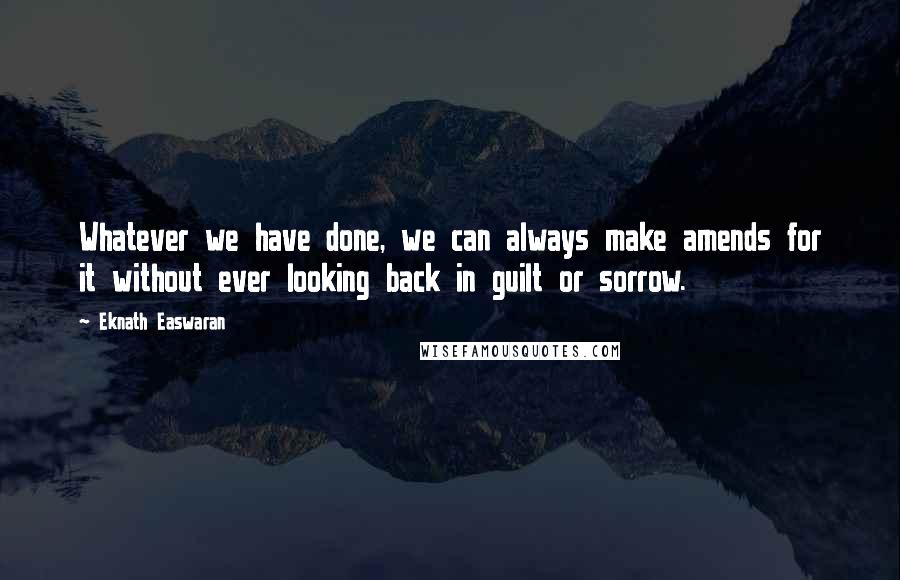 Eknath Easwaran Quotes: Whatever we have done, we can always make amends for it without ever looking back in guilt or sorrow.