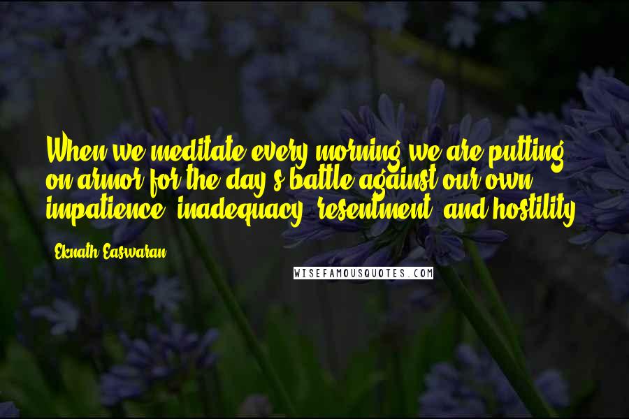 Eknath Easwaran Quotes: When we meditate every morning we are putting on armor for the day's battle against our own impatience, inadequacy, resentment, and hostility.