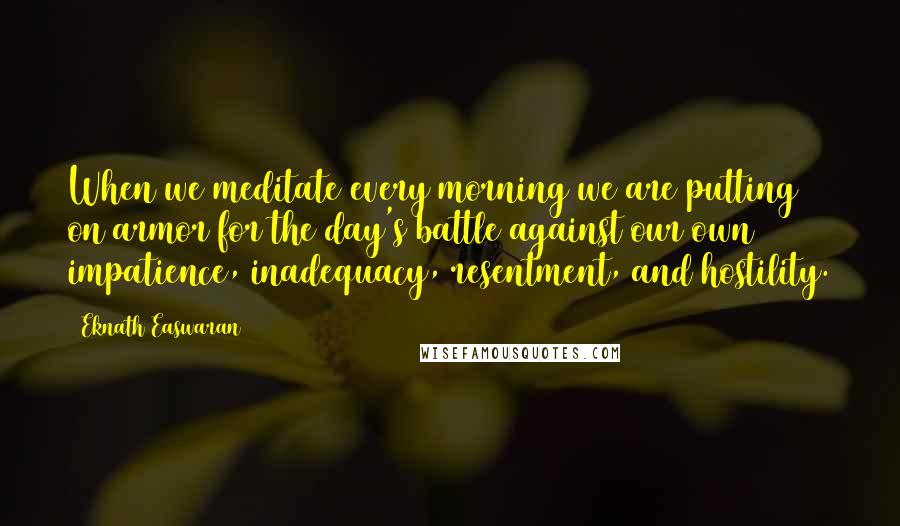 Eknath Easwaran Quotes: When we meditate every morning we are putting on armor for the day's battle against our own impatience, inadequacy, resentment, and hostility.