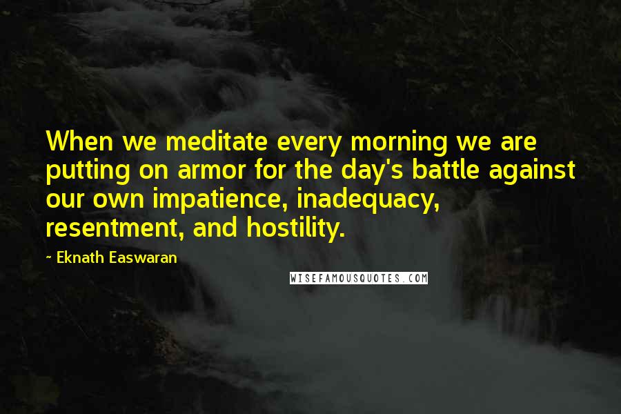 Eknath Easwaran Quotes: When we meditate every morning we are putting on armor for the day's battle against our own impatience, inadequacy, resentment, and hostility.