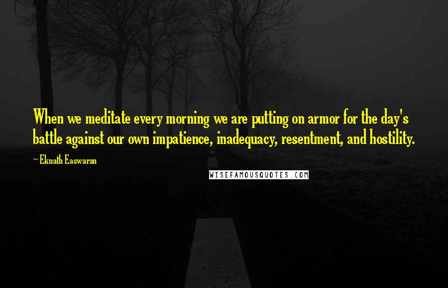 Eknath Easwaran Quotes: When we meditate every morning we are putting on armor for the day's battle against our own impatience, inadequacy, resentment, and hostility.