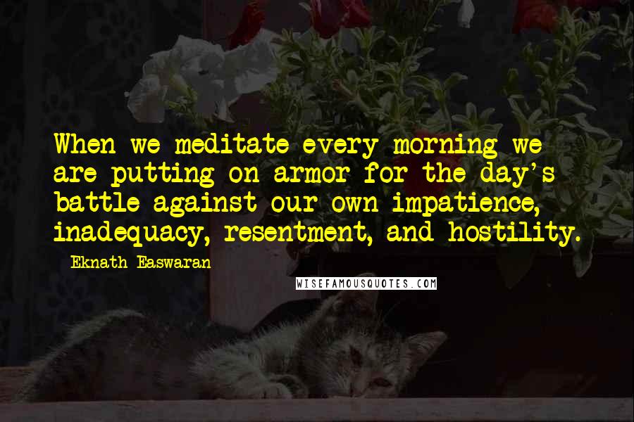 Eknath Easwaran Quotes: When we meditate every morning we are putting on armor for the day's battle against our own impatience, inadequacy, resentment, and hostility.