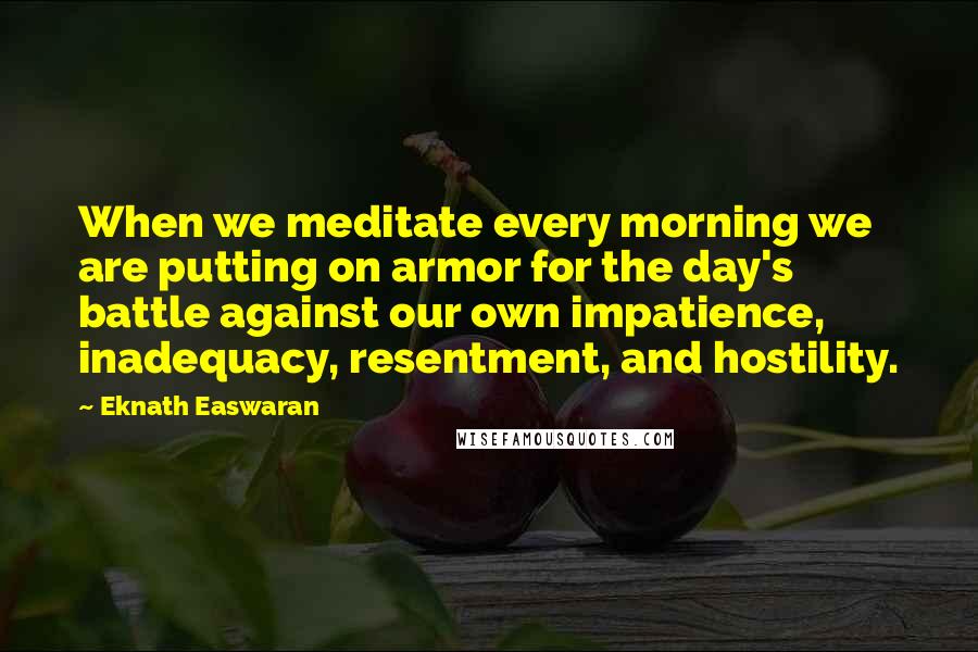 Eknath Easwaran Quotes: When we meditate every morning we are putting on armor for the day's battle against our own impatience, inadequacy, resentment, and hostility.