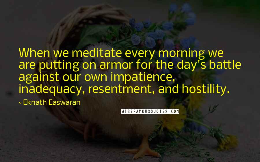 Eknath Easwaran Quotes: When we meditate every morning we are putting on armor for the day's battle against our own impatience, inadequacy, resentment, and hostility.