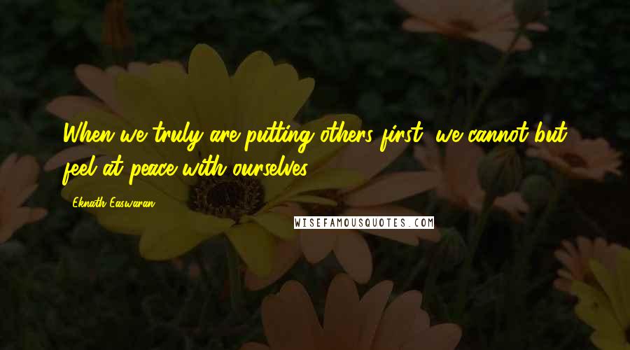 Eknath Easwaran Quotes: When we truly are putting others first, we cannot but feel at peace with ourselves.