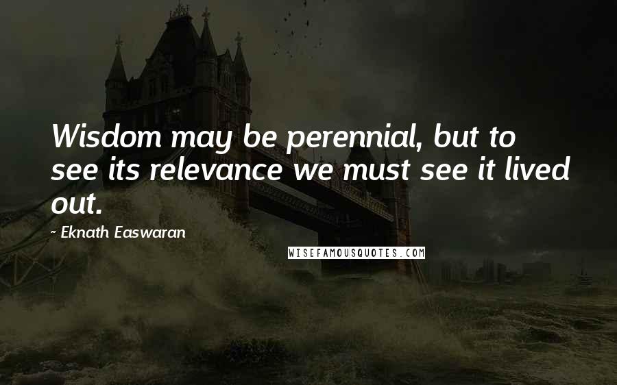 Eknath Easwaran Quotes: Wisdom may be perennial, but to see its relevance we must see it lived out.