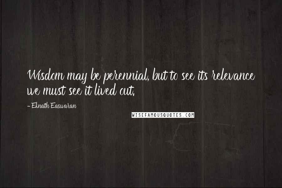 Eknath Easwaran Quotes: Wisdom may be perennial, but to see its relevance we must see it lived out.