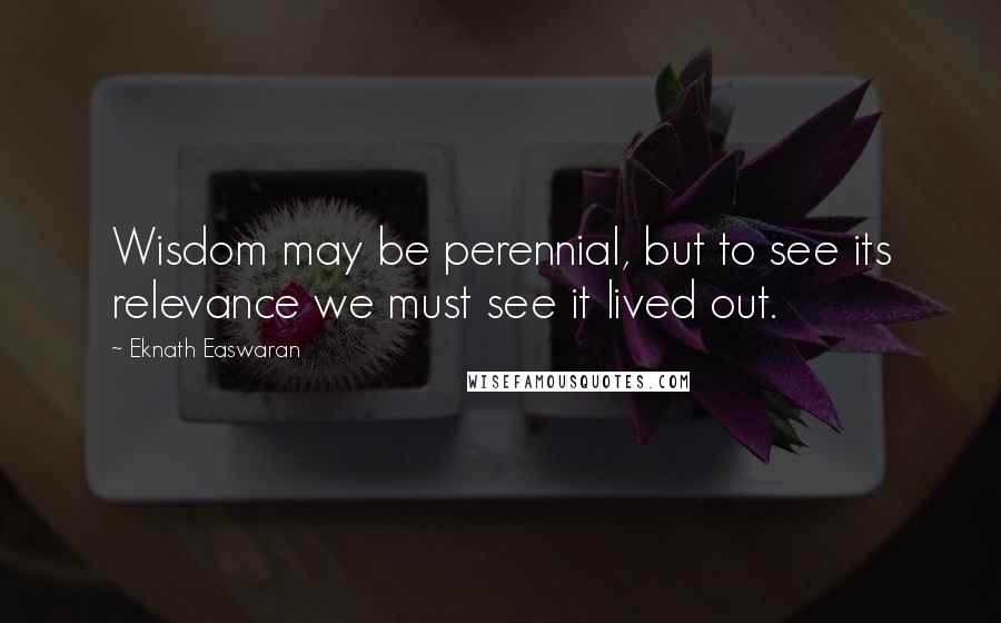 Eknath Easwaran Quotes: Wisdom may be perennial, but to see its relevance we must see it lived out.