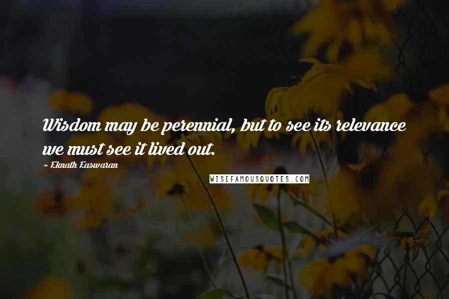 Eknath Easwaran Quotes: Wisdom may be perennial, but to see its relevance we must see it lived out.