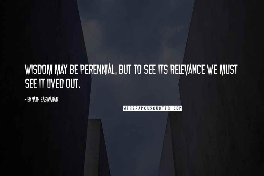 Eknath Easwaran Quotes: Wisdom may be perennial, but to see its relevance we must see it lived out.