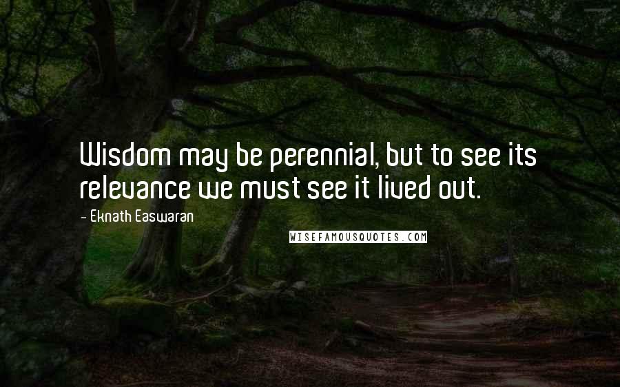 Eknath Easwaran Quotes: Wisdom may be perennial, but to see its relevance we must see it lived out.
