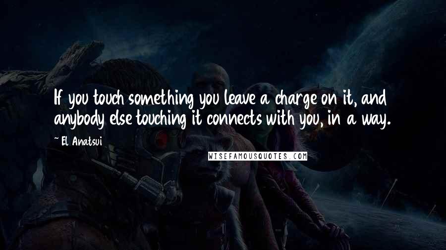 El Anatsui Quotes: If you touch something you leave a charge on it, and anybody else touching it connects with you, in a way.