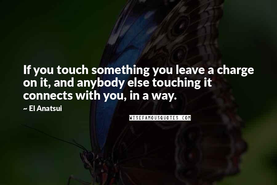 El Anatsui Quotes: If you touch something you leave a charge on it, and anybody else touching it connects with you, in a way.