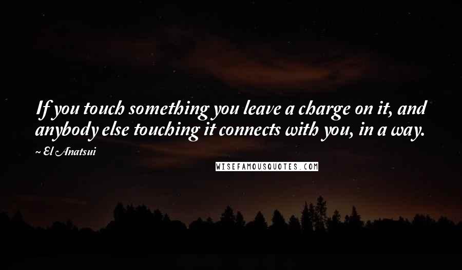 El Anatsui Quotes: If you touch something you leave a charge on it, and anybody else touching it connects with you, in a way.