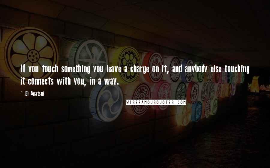 El Anatsui Quotes: If you touch something you leave a charge on it, and anybody else touching it connects with you, in a way.